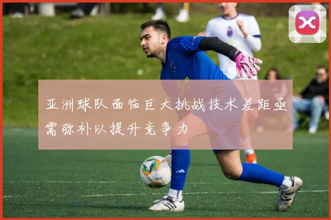 亚洲球队面临巨大挑战技术差距亟需弥补以提升竞争力