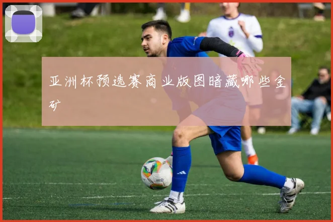 亚洲杯预选赛商业版图暗藏哪些金矿