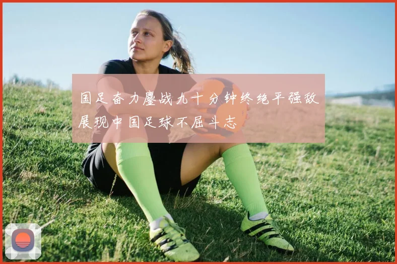 国足奋力鏖战九十分钟终绝平强敌展现中国足球不屈斗志