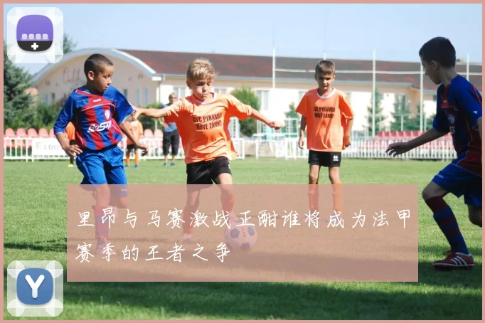 里昂与马赛激战正酣谁将成为法甲赛季的王者之争