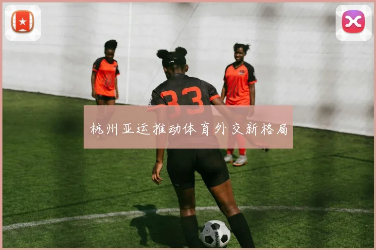 杭州亚运推动体育外交新格局
