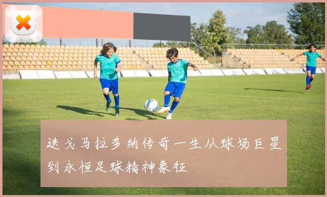 迭戈马拉多纳传奇一生从球场巨星到永恒足球精神象征