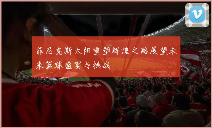 菲尼克斯太阳重塑辉煌之路展望未来篮球盛宴与挑战