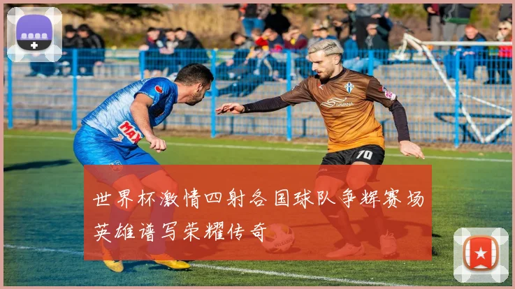世界杯激情四射各国球队争辉赛场英雄谱写荣耀传奇
