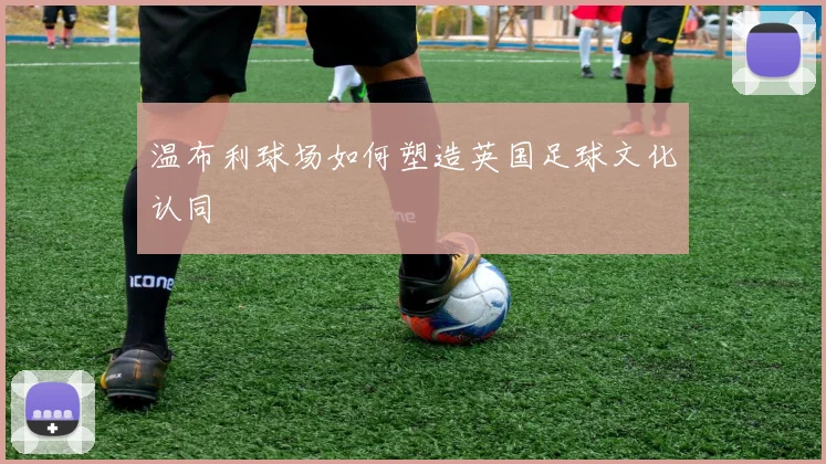 温布利球场如何塑造英国足球文化认同