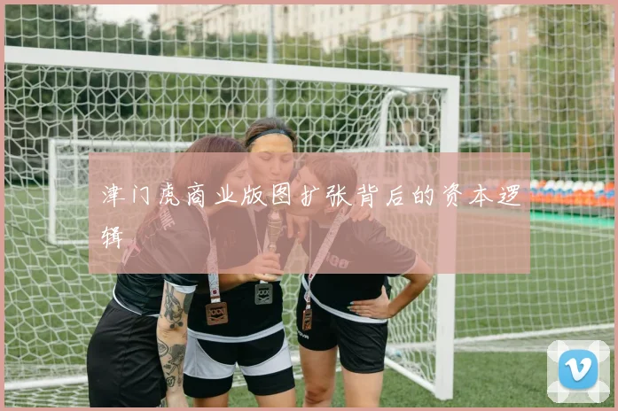 津门虎商业版图扩张背后的资本逻辑