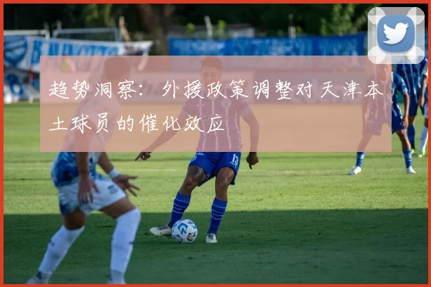 趋势洞察：外援政策调整对天津本土球员的催化效应