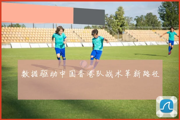 数据驱动中国香港队战术革新路径