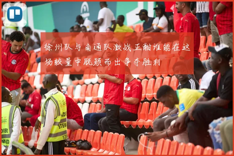 徐州队与南通队激战正酣谁能在这场较量中脱颖而出争夺胜利