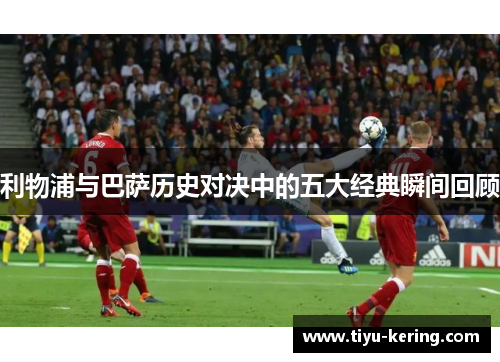 利物浦与巴萨历史对决中的五大经典瞬间回顾