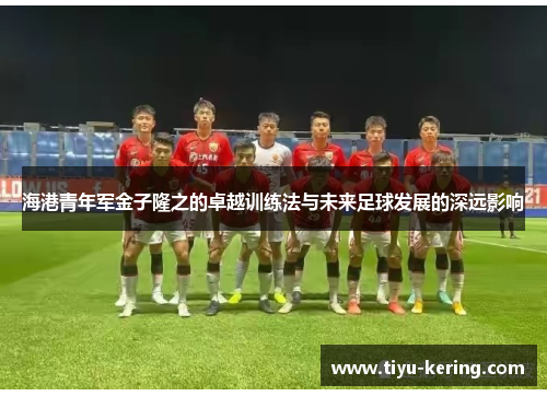 海港青年军金子隆之的卓越训练法与未来足球发展的深远影响