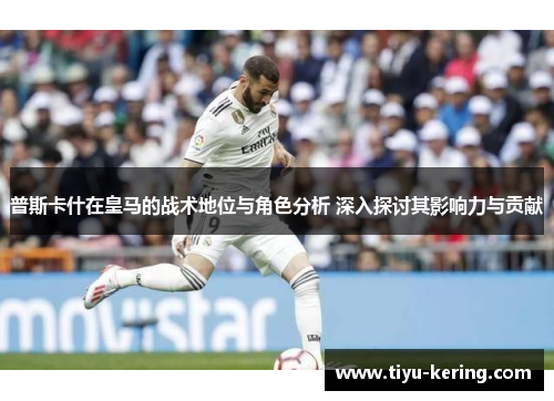 普斯卡什在皇马的战术地位与角色分析 深入探讨其影响力与贡献